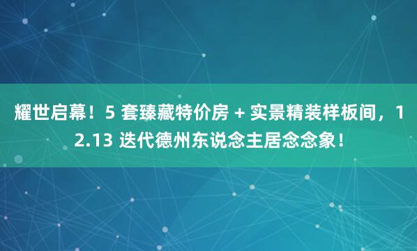 耀世启幕！5 套臻藏特价房 + 实景精装样板间，12.13 迭代德州东说念主居念念象！